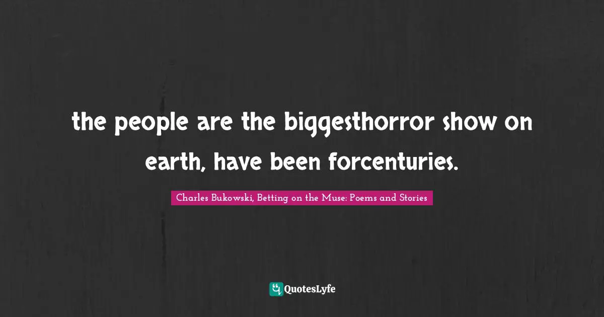 the people are the biggesthorror show on earth, have been forcenturies.