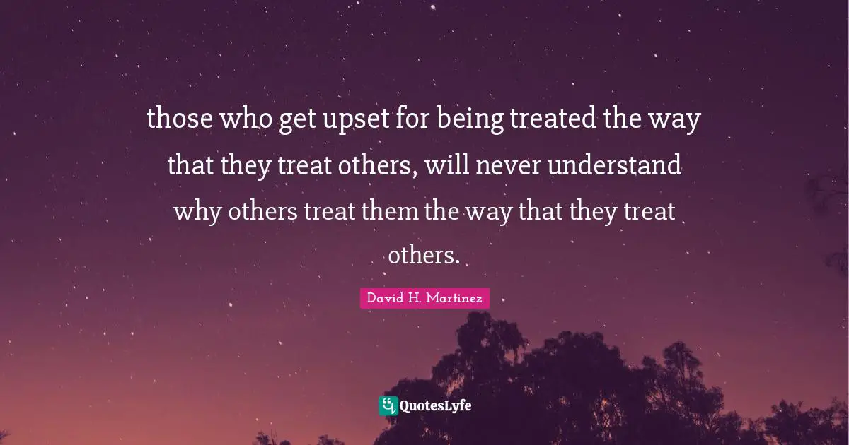 those who get upset for being treated the way that they treat others, will never understand why others treat them the way that they treat others.