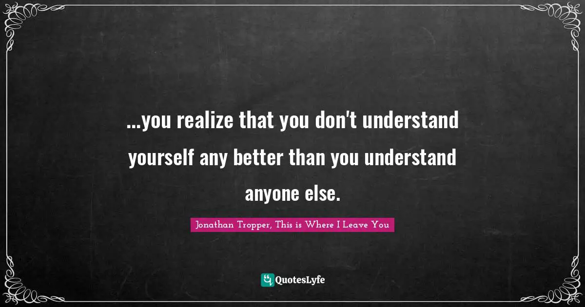 ...you realize that you don't understand yourself any better than you understand anyone else.