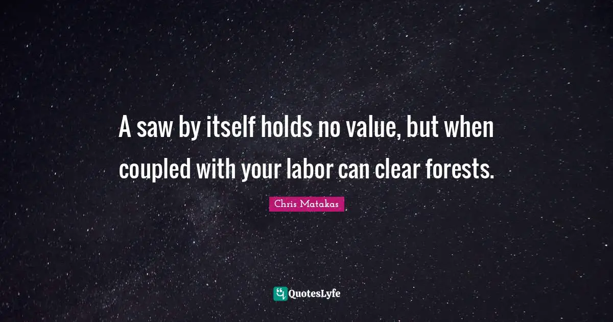 A saw by itself holds no value, but when coupled with your labor can clear forests.