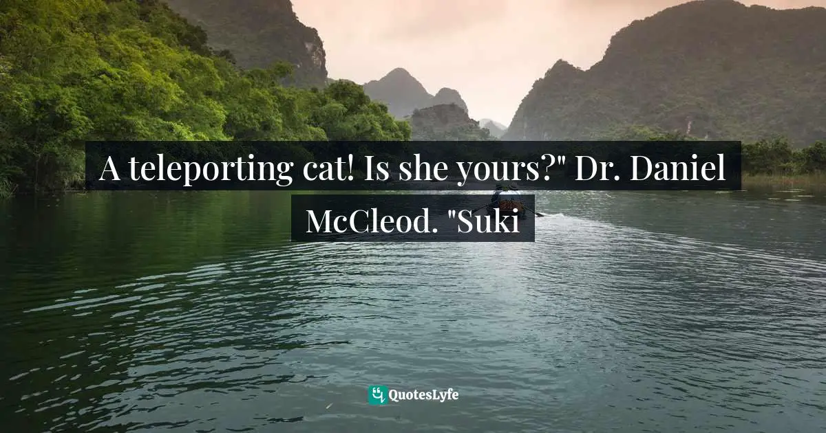 A teleporting cat! Is she yours?" Dr. Daniel McCleod. "Suki