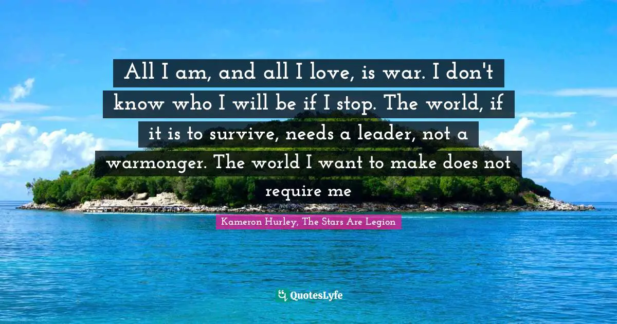 All I am, and all I love, is war. I don't know who I will be if I stop. The world, if it is to survive, needs a leader, not a warmonger. The world I want to make does not require me