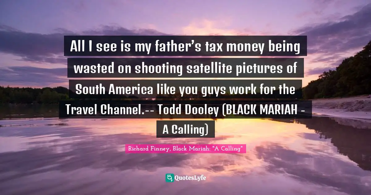 All I see is my father’s tax money being wasted on shooting satellite pictures of South America like you guys work for the Travel Channel.-- Todd Dooley (BLACK MARIAH - A Calling)