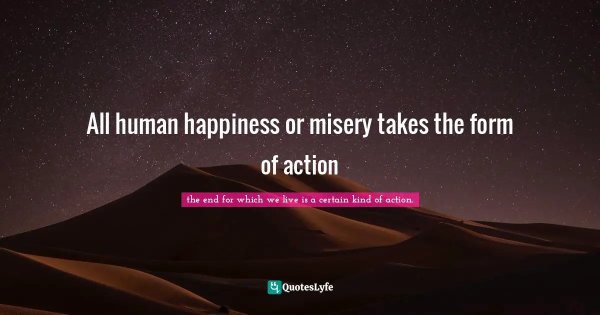 All human happiness or misery takes the form of action