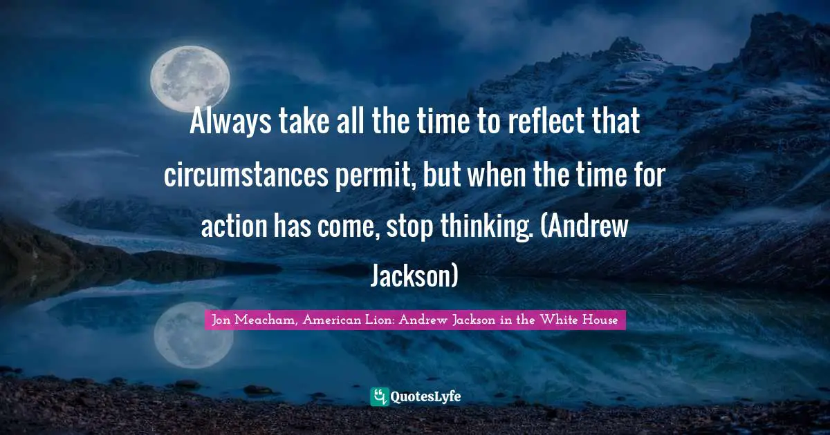 Always take all the time to reflect that circumstances permit, but when the time for action has come, stop thinking. (Andrew Jackson)