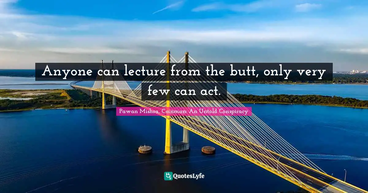 Anyone can lecture from the butt, only very few can act.