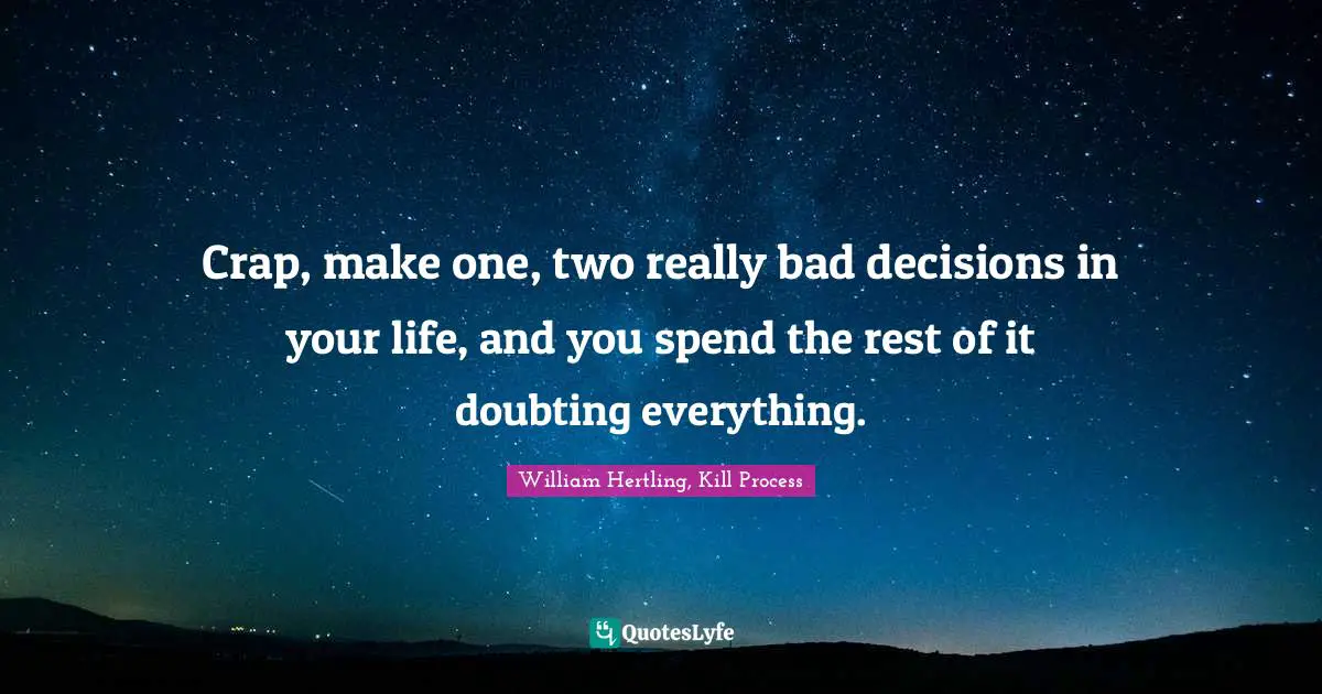 Crap, make one, two really bad decisions in your life, and you spend the rest of it doubting everything.
