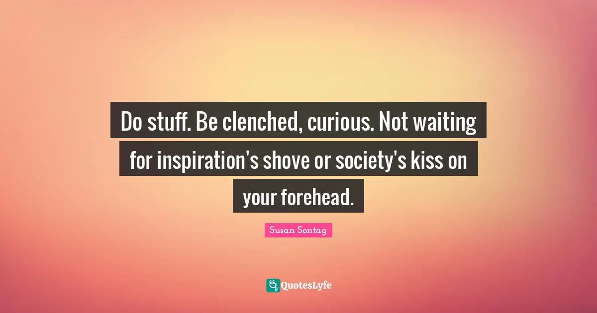 Do stuff. Be clenched, curious. Not waiting for inspiration's shove or society's kiss on your forehead.