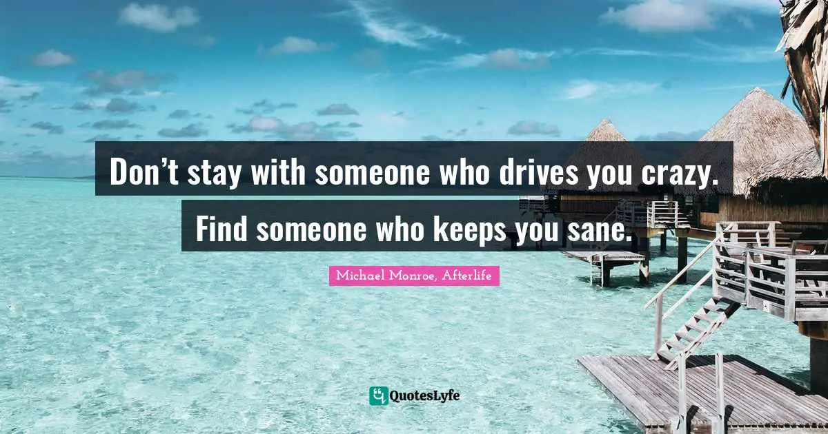 Don’t stay with someone who drives you crazy. Find someone who keeps you sane.
