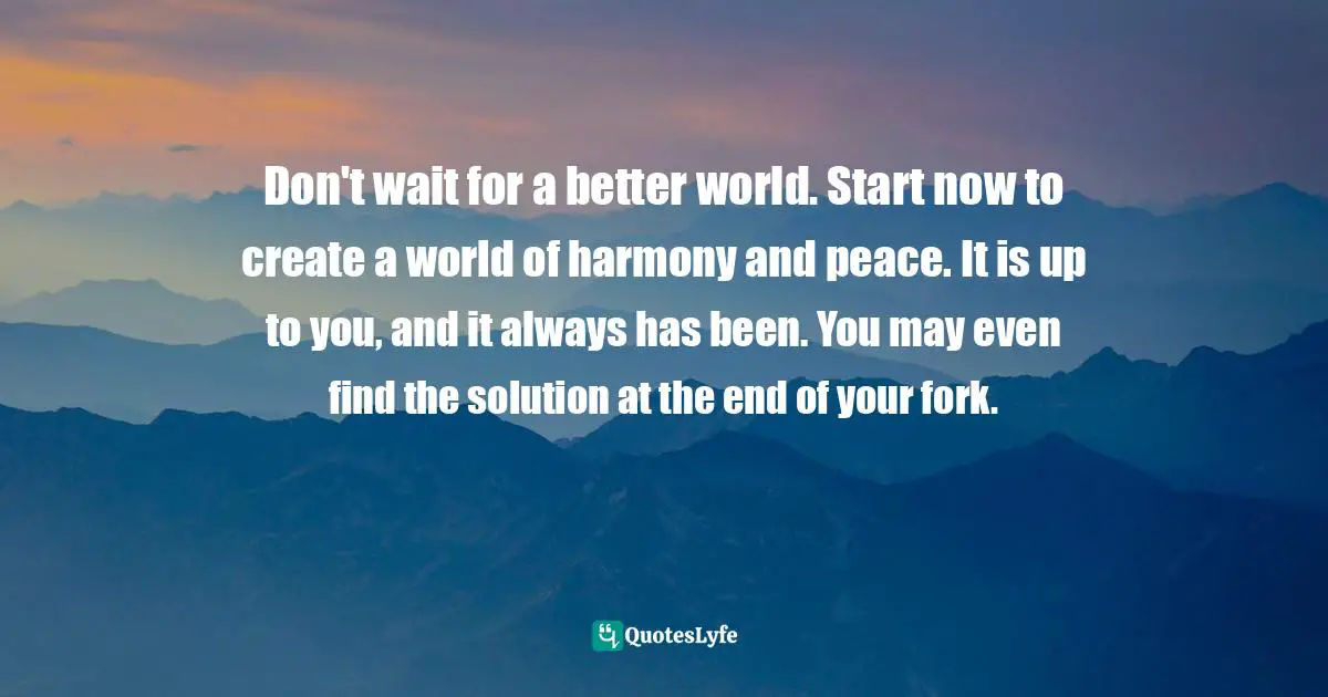 Don't wait for a better world. Start now to create a world of harmony and peace. It is up to you, and it always has been. You may even find the solution at the end of your fork.