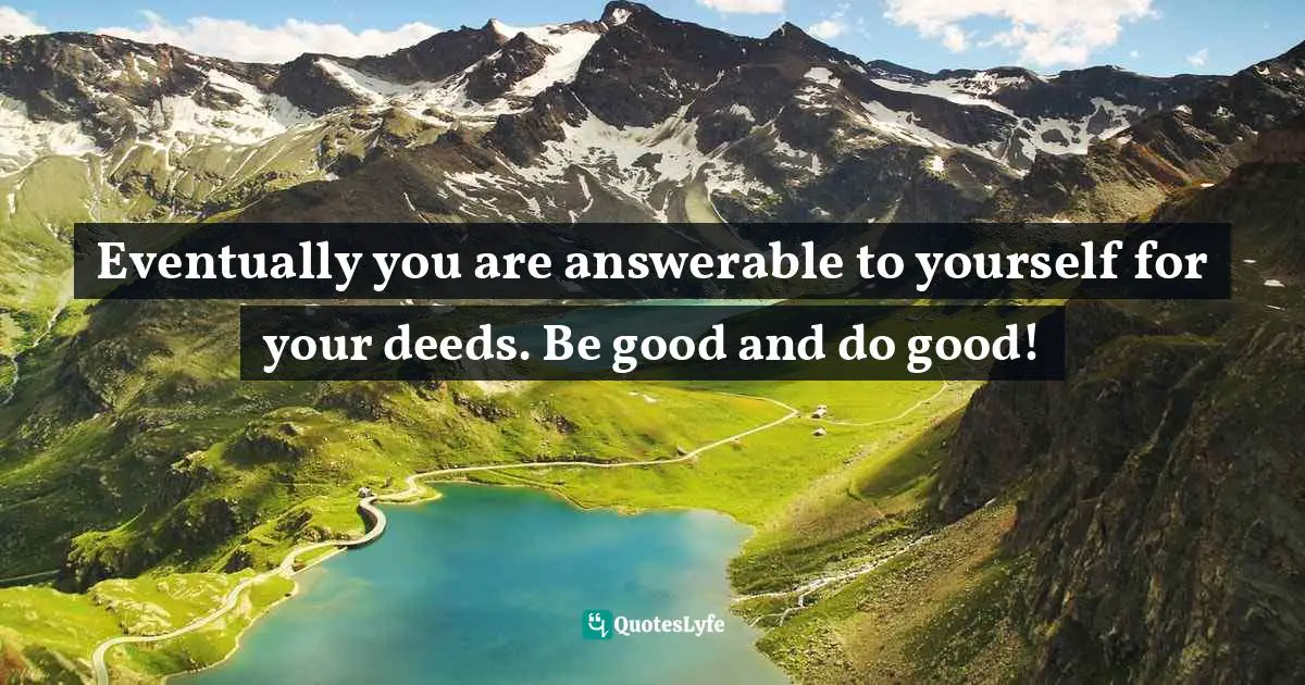Eventually you are answerable to yourself for your deeds. Be good and do good!