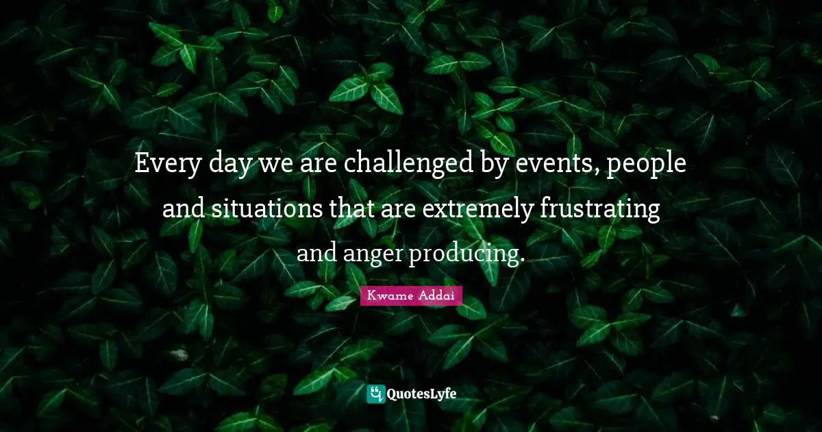 Every day we are challenged by events, people and situations that are extremely frustrating and anger producing.
