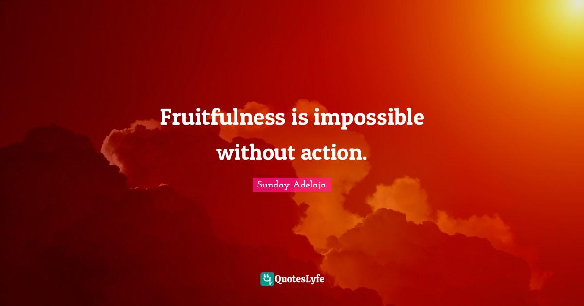 Fruitfulness is impossible without action.