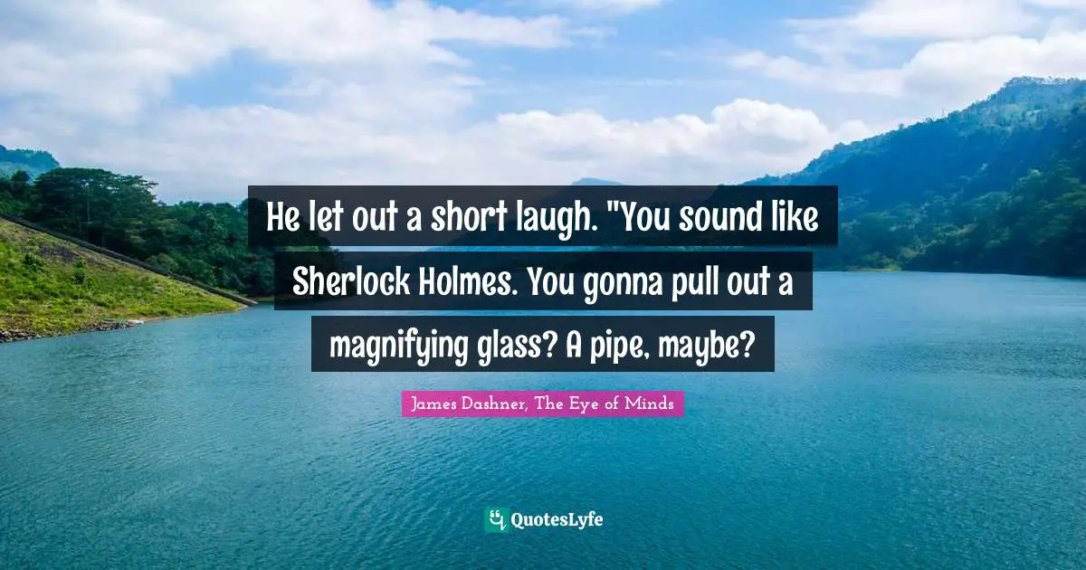 He let out a short laugh. "You sound like Sherlock Holmes. You gonna pull out a magnifying glass? A pipe, maybe?