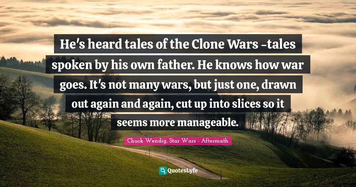 He's heard tales of the Clone Wars -tales spoken by his own father. He knows how war goes. It's not many wars, but just one, drawn out again and again, cut up into slices so it seems more manageable.