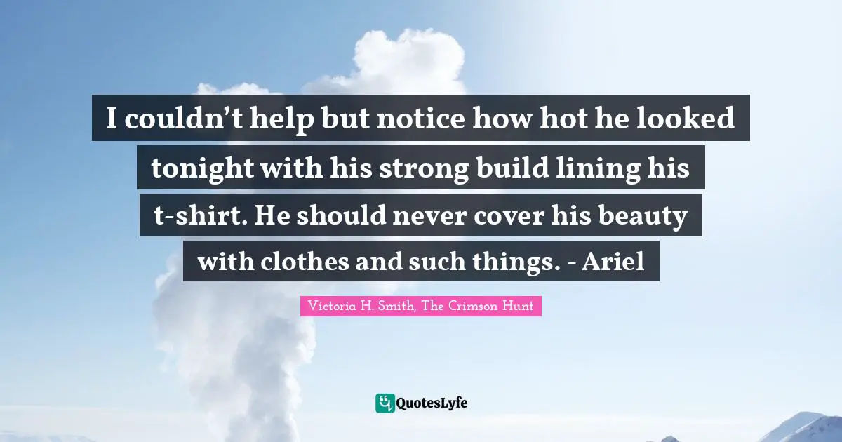 I couldn’t help but notice how hot he looked tonight with his strong build lining his t-shirt. He should never cover his beauty with clothes and such things. - Ariel