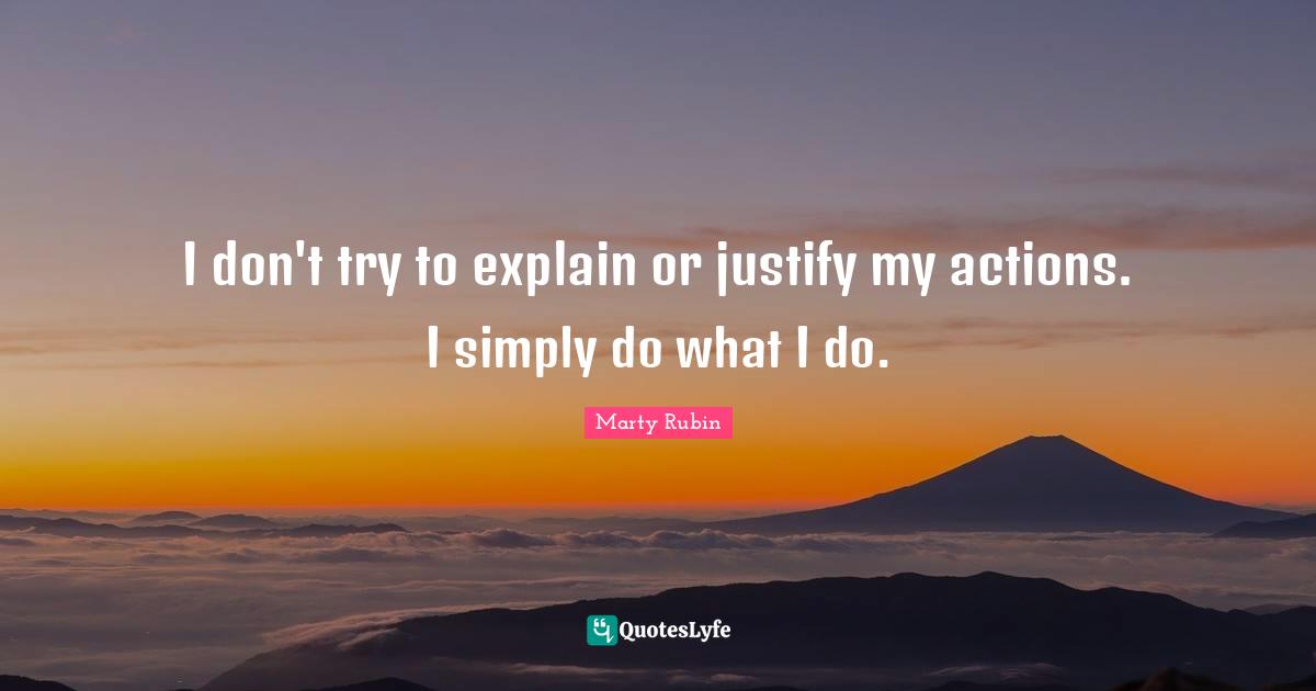 I don't try to explain or justify my actions. I simply do what I do.