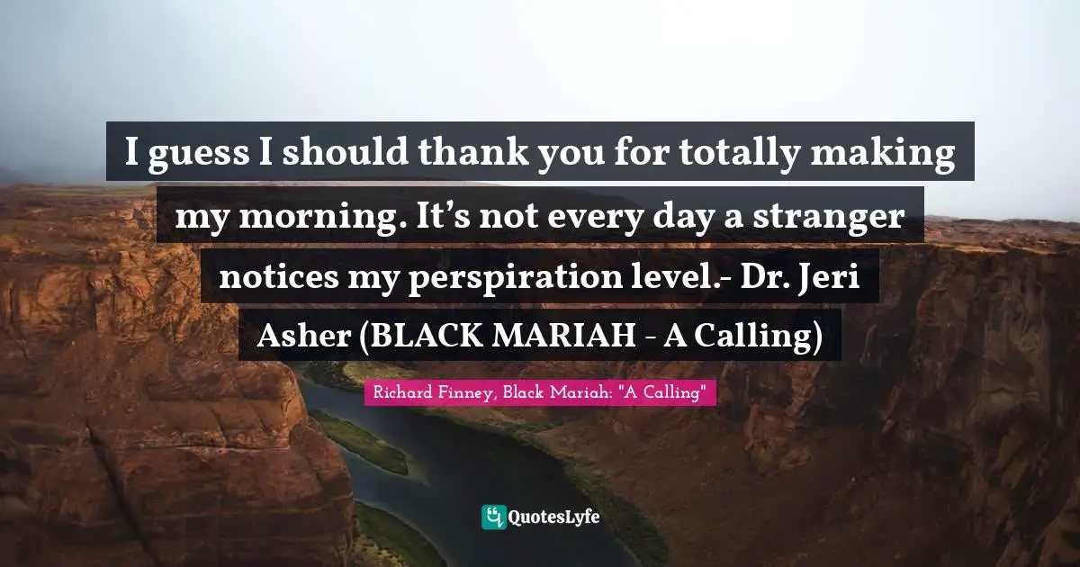 I guess I should thank you for totally making my morning. It’s not every day a stranger notices my perspiration level.- Dr. Jeri Asher (BLACK MARIAH - A Calling)