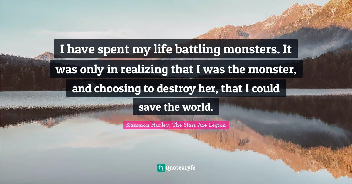 I have spent my life battling monsters. It was only in realizing that I was the monster, and choosing to destroy her, that I could save the world.