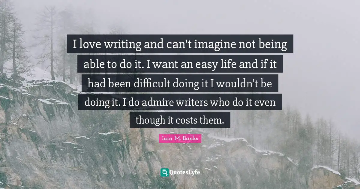 I love writing and can't imagine not being able to do it. I want an easy life and if it had been difficult doing it I wouldn't be doing it. I do admire writers who do it even though it costs them.