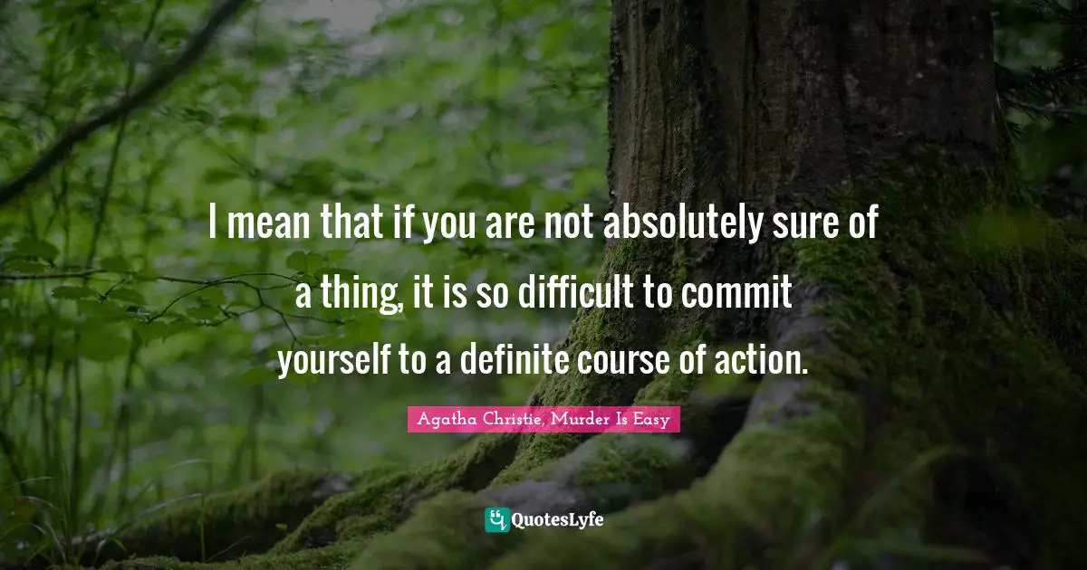 I mean that if you are not absolutely sure of a thing, it is so difficult to commit yourself to a definite course of action.