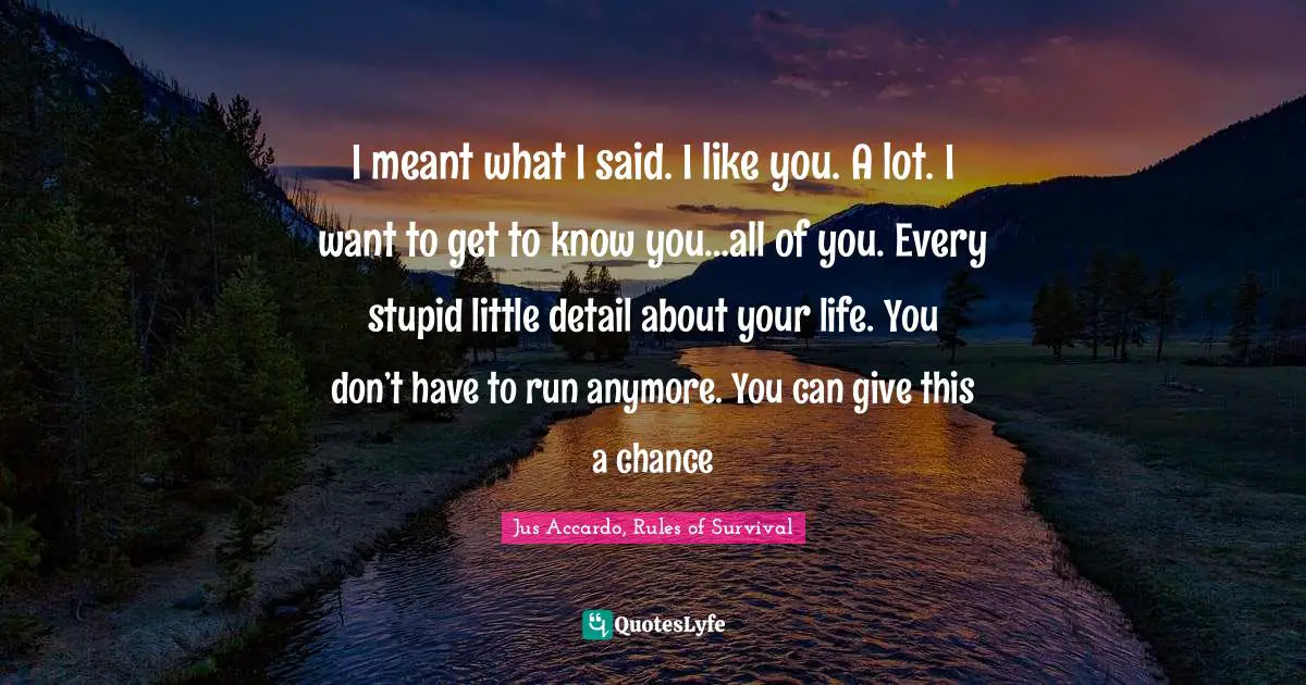 I meant what I said. I like you. A lot. I want to get to know you…all of you. Every stupid little detail about your life. You don’t have to run anymore. You can give this a chance