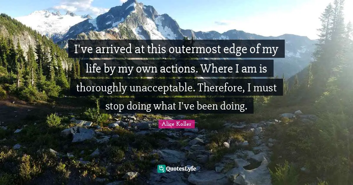 I've arrived at this outermost edge of my life by my own actions. Where I am is thoroughly unacceptable. Therefore, I must stop doing what I've been doing.