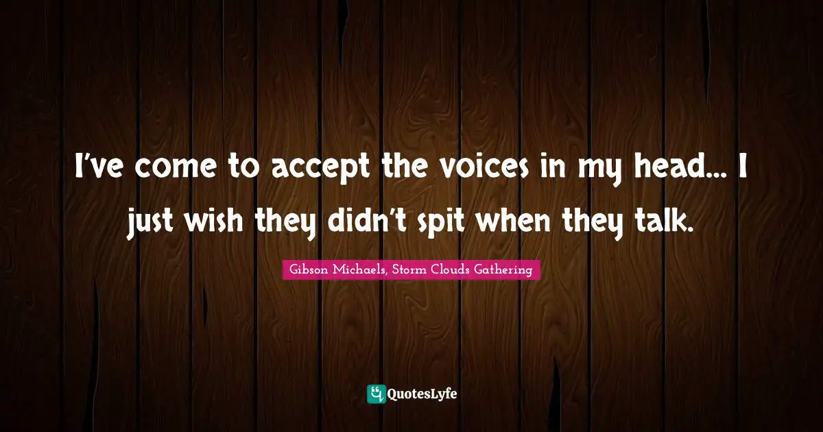 I’ve come to accept the voices in my head… I just wish they didn’t spit when they talk.
