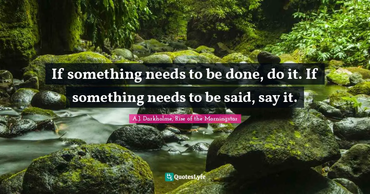 If something needs to be done, do it. If something needs to be said, say it.