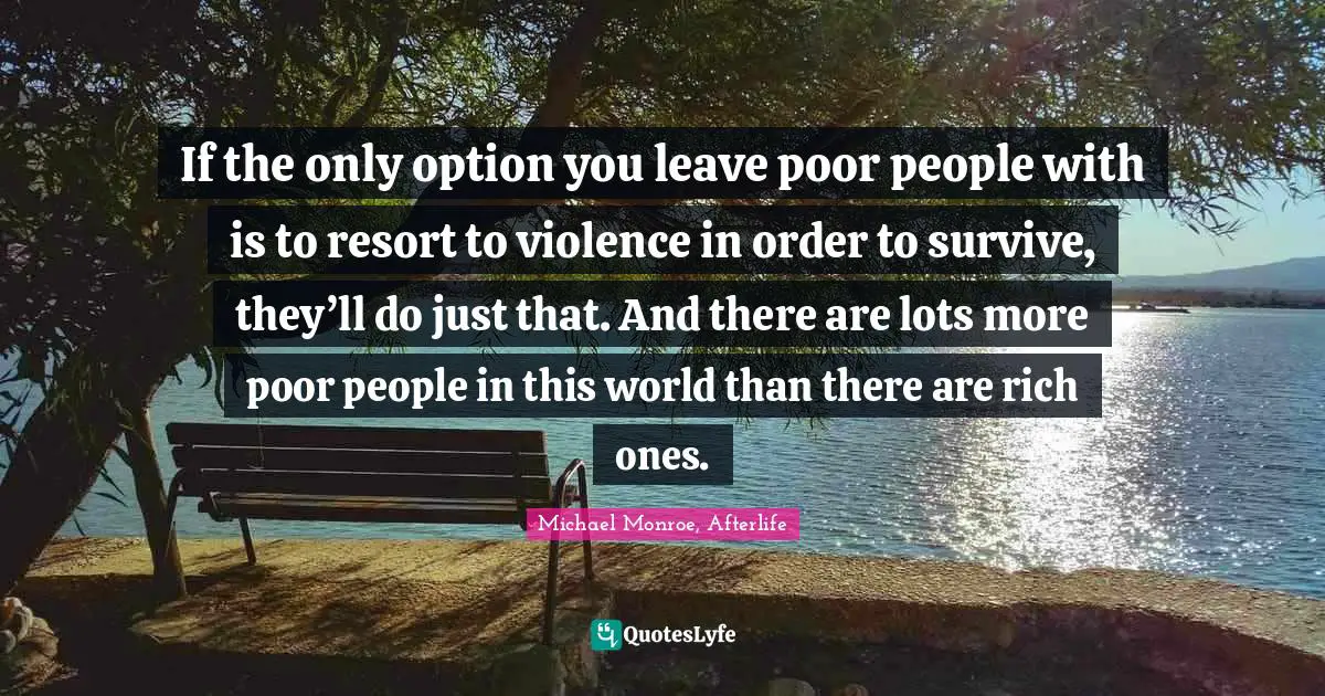 If the only option you leave poor people with is to resort to violence in order to survive, they’ll do just that. And there are lots more poor people in this world than there are rich ones.