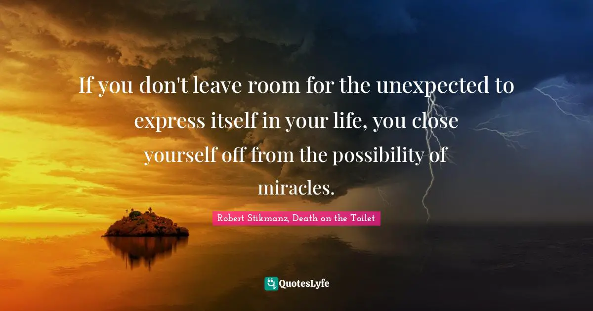 If you don't leave room for the unexpected to express itself in your life, you close yourself off from the possibility of miracles.