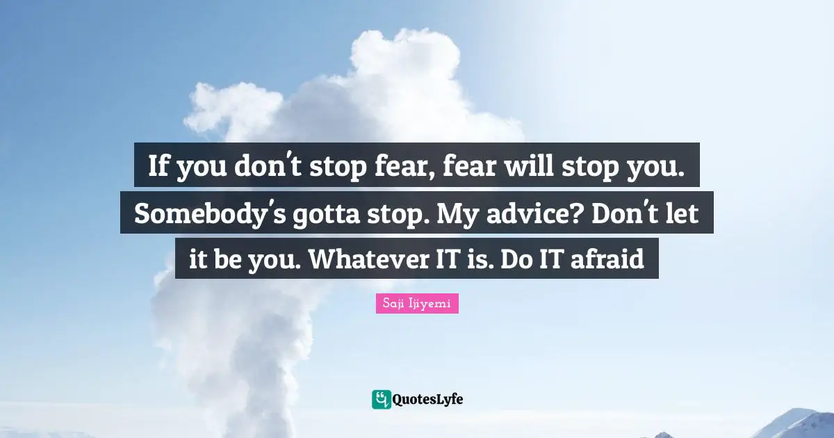 If you don't stop fear, fear will stop you. Somebody's gotta stop. My advice? Don't let it be you. Whatever IT is. Do IT afraid
