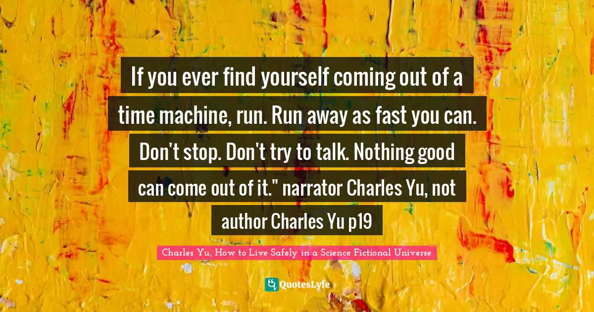 If you ever find yourself coming out of a time machine, run. Run away as fast you can. Don't stop. Don't try to talk. Nothing good can come out of it." narrator Charles Yu, not author Charles Yu p19