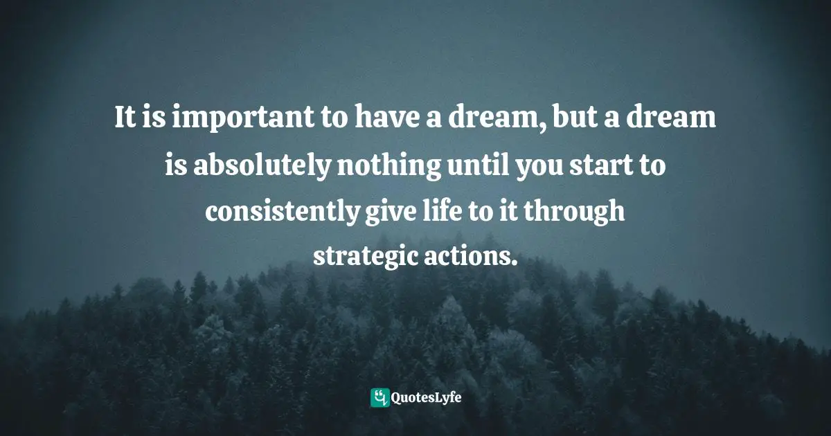 It is important to have a dream, but a dream is absolutely nothing until you start to consistently give life to it through strategic actions.