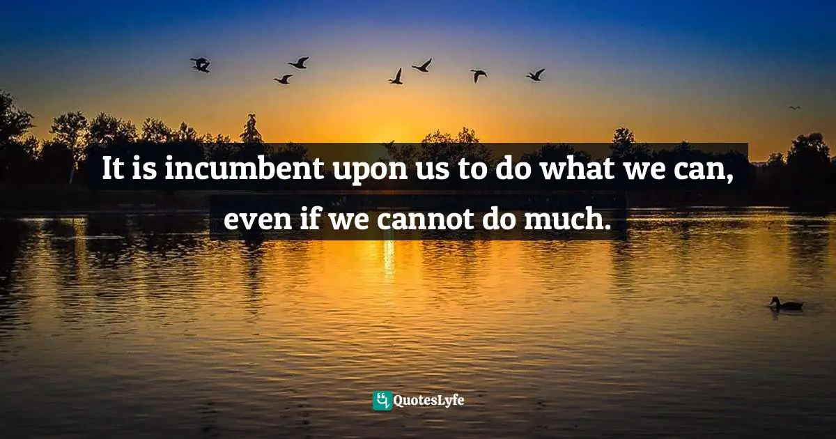 It is incumbent upon us to do what we can, even if we cannot do much.