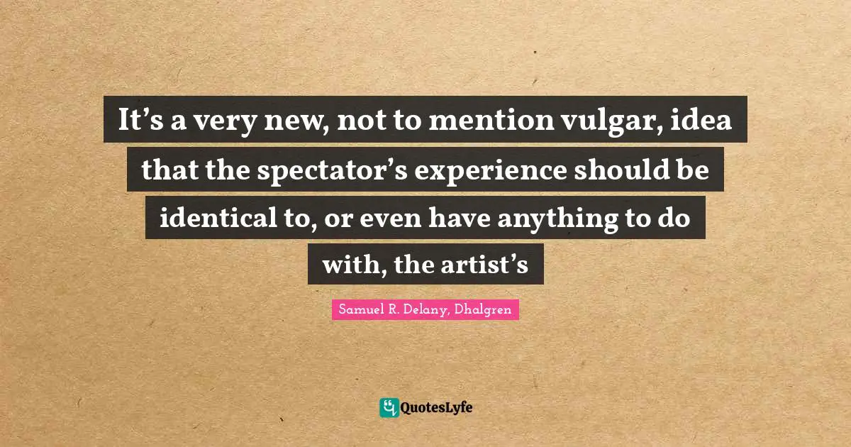 It’s a very new, not to mention vulgar, idea that the spectator’s experience should be identical to, or even have anything to do with, the artist’s