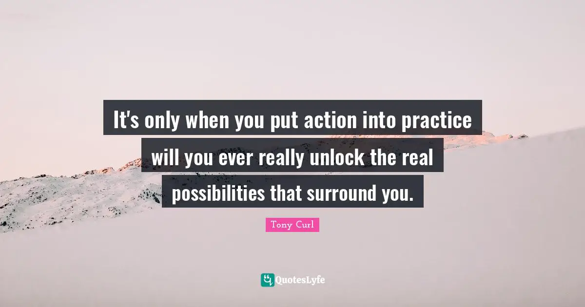 It's only when you put action into practice will you ever really unlock the real possibilities that surround you.