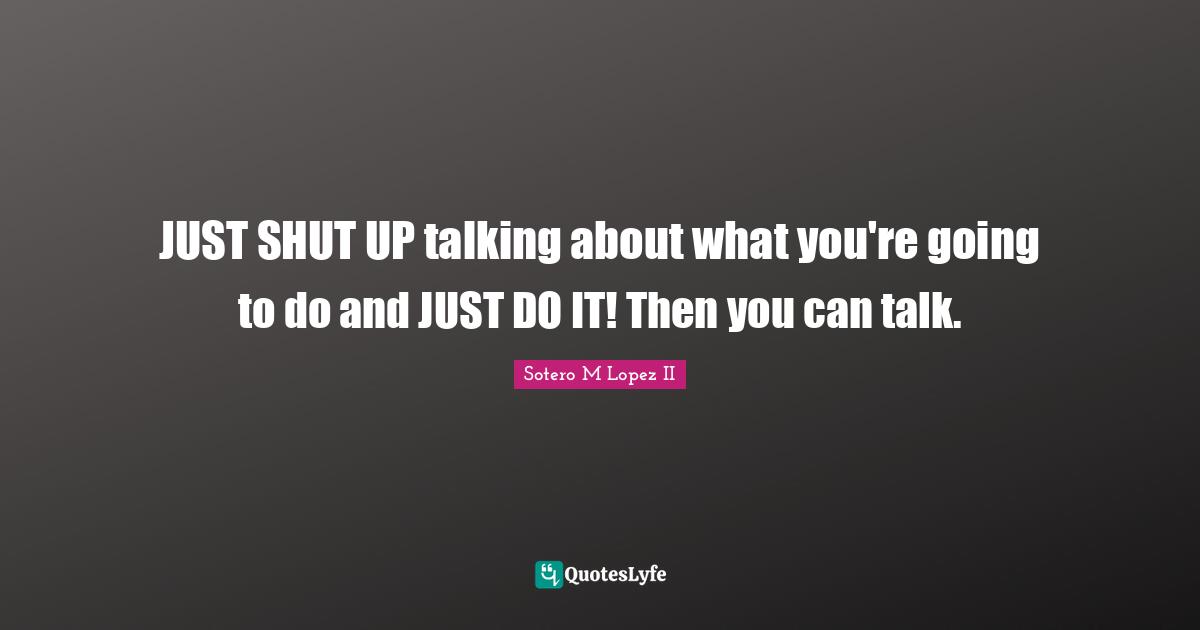 JUST SHUT UP talking about what you're going to do and JUST DO IT! Then you can talk.