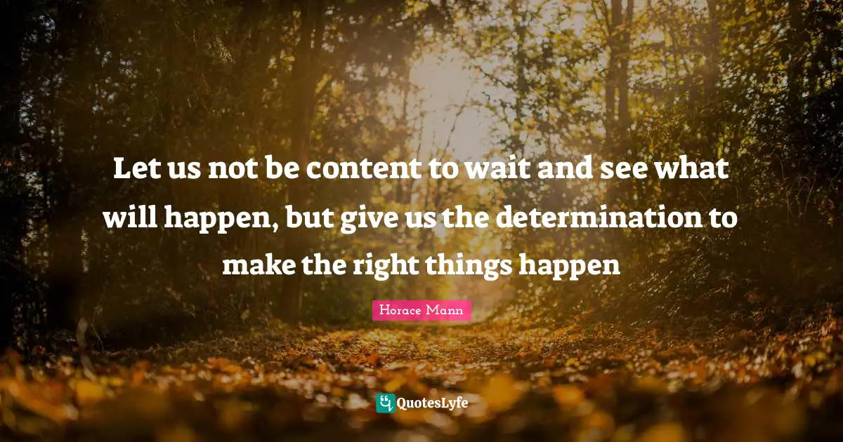 Let us not be content to wait and see what will happen, but give us the determination to make the right things happen