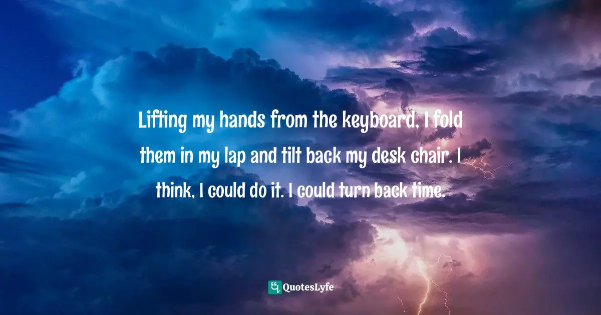 Lifting my hands from the keyboard, I fold them in my lap and tilt back my desk chair. I think, I could do it. I could turn back time.