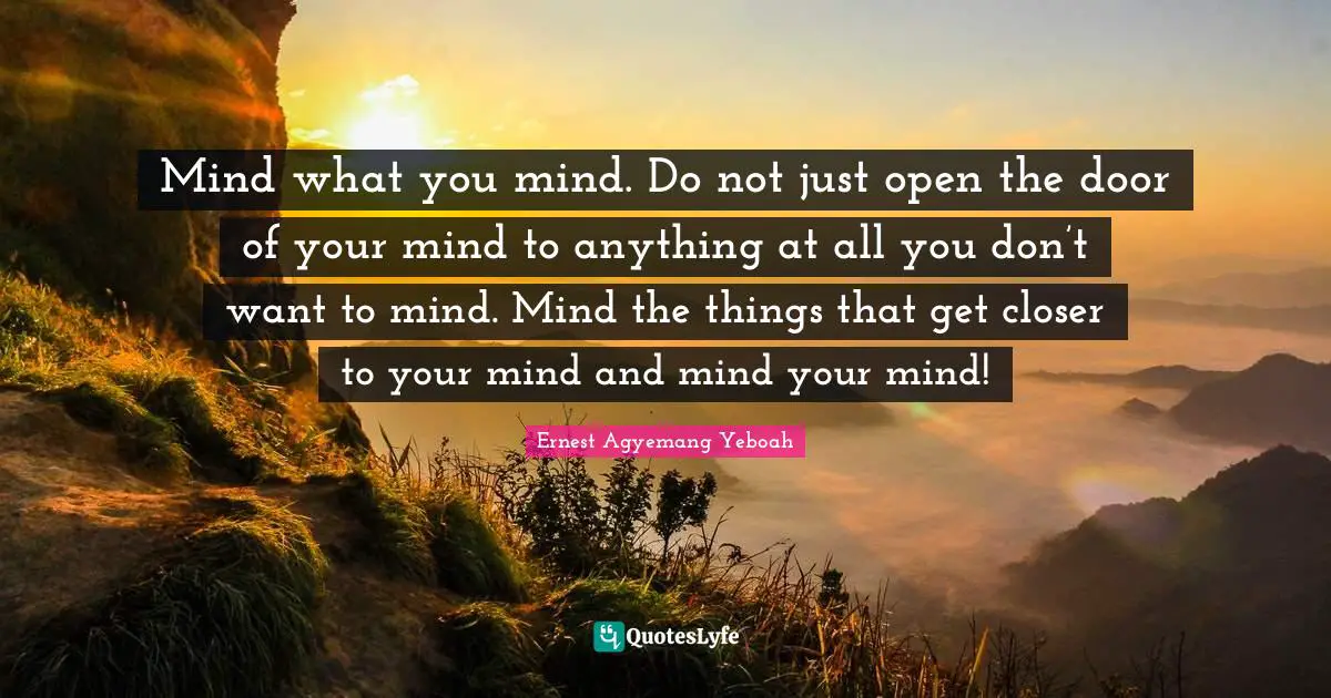 Mind what you mind. Do not just open the door of your mind to anything at all you don’t want to mind. Mind the things that get closer to your mind and mind your mind!