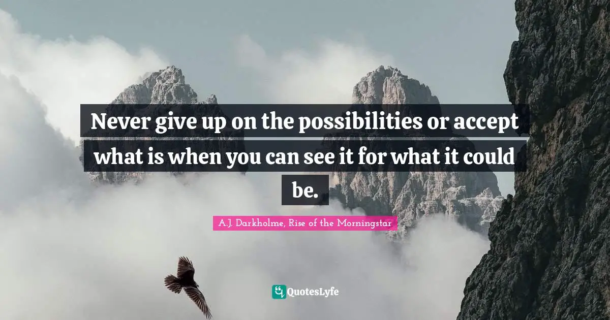 Never give up on the possibilities or accept what is when you can see it for what it could be.