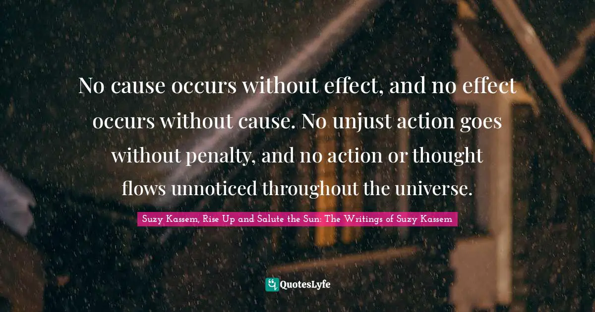 No cause occurs without effect, and no effect occurs without cause. No unjust action goes without penalty, and no action or thought flows unnoticed throughout the universe.