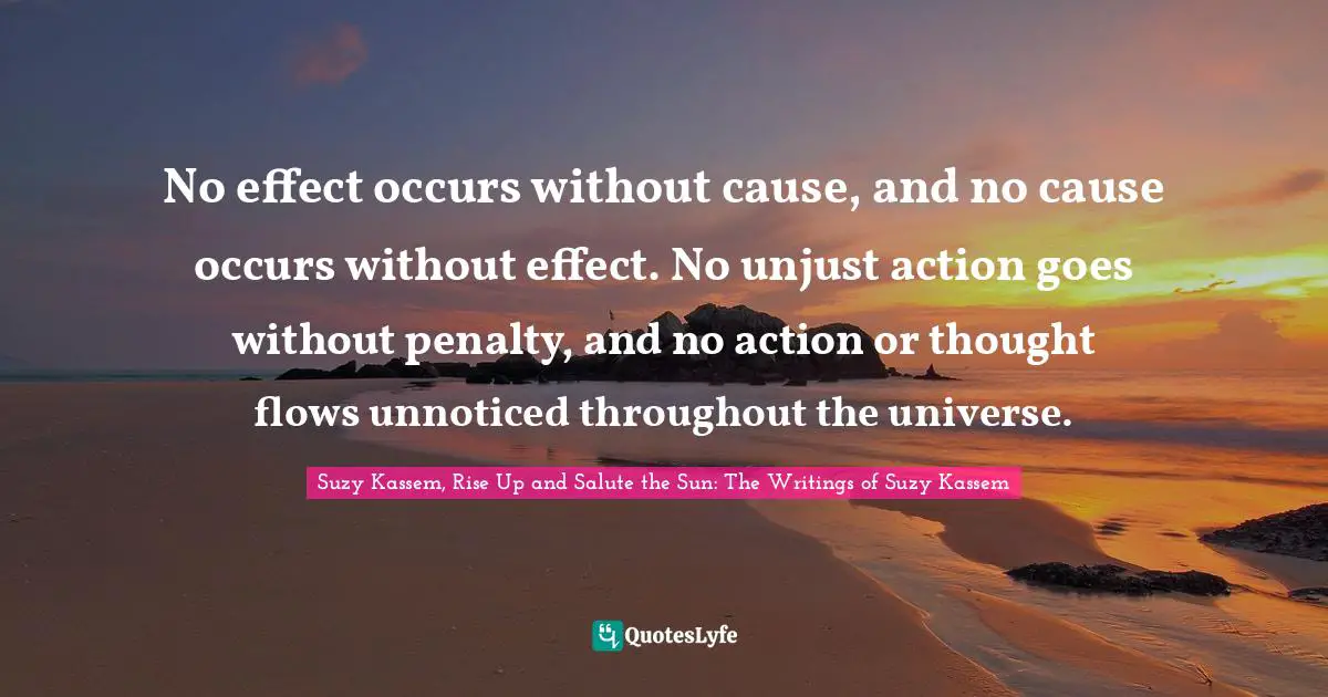 Suzy Kassem Quotes: "No effect occurs without cause, and no cause occurs without effect. No unjust action goes without penalty, and no action or thought flows unnoticed throughout the universe."