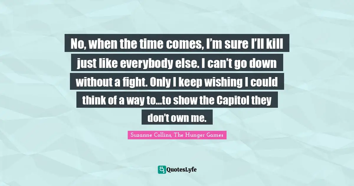 No, when the time comes, I’m sure I’ll kill just like everybody else. I can’t go down without a fight. Only I keep wishing I could think of a way to…to show the Capitol they don’t own me.