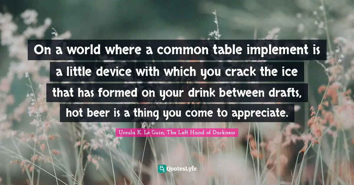 Ursula K. Le Guin, The Left Hand Of Darkness Quotes: "On a world where a common table implement is a little device with which you crack the ice that has formed on your drink between drafts, hot beer is a thing you come to appreciate."