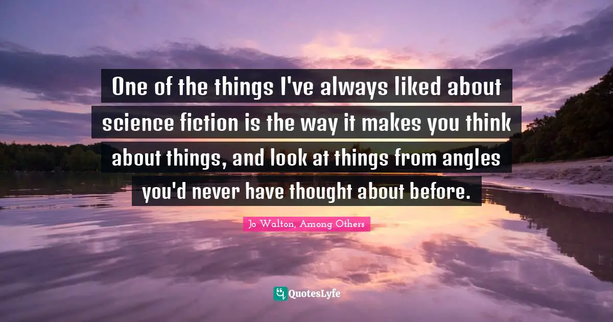 One of the things I've always liked about science fiction is the way it makes you think about things, and look at things from angles you'd never have thought about before.