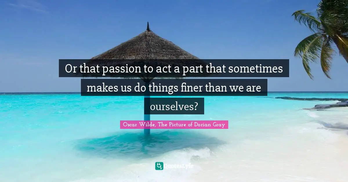 Or that passion to act a part that sometimes makes us do things finer than we are ourselves?
