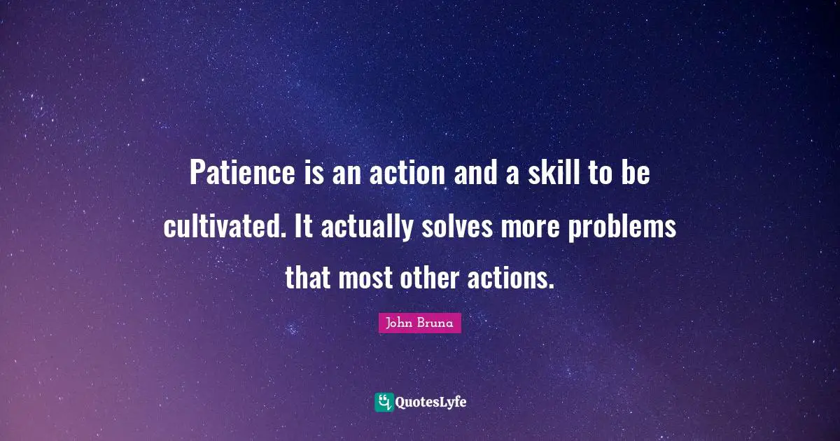 Patience is an action and a skill to be cultivated. It actually solves more problems that most other actions.