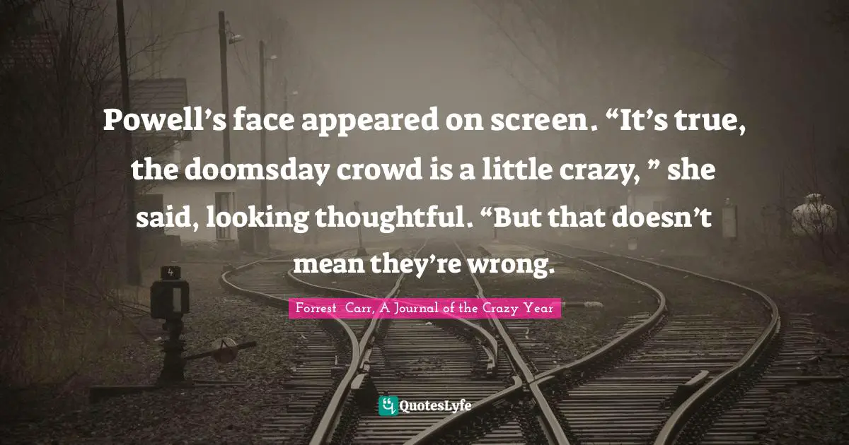 Powell’s face appeared on screen. “It’s true, the doomsday crowd is a little crazy, ” she said, looking thoughtful. “But that doesn’t mean they’re wrong.